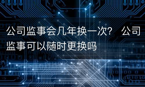 公司监事会几年换一次？ 公司监事可以随时更换吗