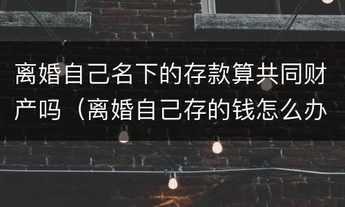 离婚自己名下的存款算共同财产吗（离婚自己存的钱怎么办）