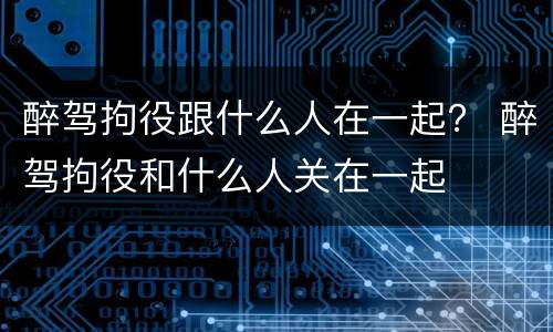 醉驾拘役跟什么人在一起？ 醉驾拘役和什么人关在一起