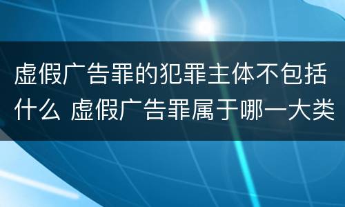 虚假广告罪的犯罪主体不包括什么 虚假广告罪属于哪一大类