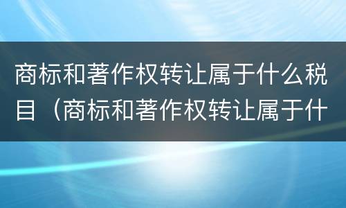 商标和著作权转让属于什么税目（商标和著作权转让属于什么服务）