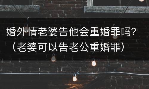 婚外情老婆告他会重婚罪吗？（老婆可以告老公重婚罪）