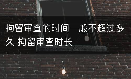 拘留审查的时间一般不超过多久 拘留审查时长