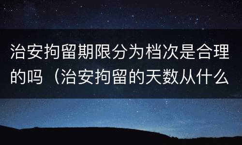 治安拘留期限分为档次是合理的吗（治安拘留的天数从什么时候算起）