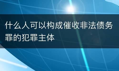 什么人可以构成催收非法债务罪的犯罪主体