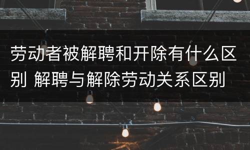劳动者被解聘和开除有什么区别 解聘与解除劳动关系区别
