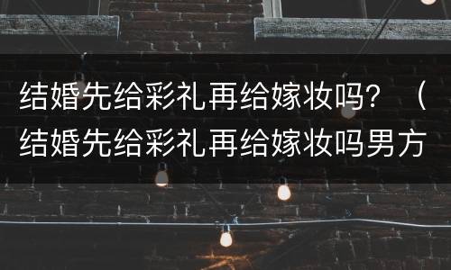 结婚先给彩礼再给嫁妆吗？（结婚先给彩礼再给嫁妆吗男方）