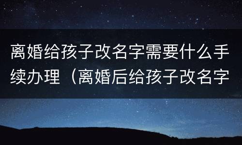 离婚给孩子改名字需要什么手续办理（离婚后给孩子改名字需要什么手续办理）