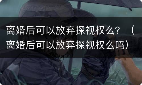 离婚后可以放弃探视权么？（离婚后可以放弃探视权么吗）
