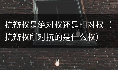 抗辩权是绝对权还是相对权（抗辩权所对抗的是什么权）