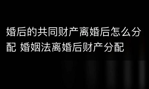 婚后的共同财产离婚后怎么分配 婚姻法离婚后财产分配