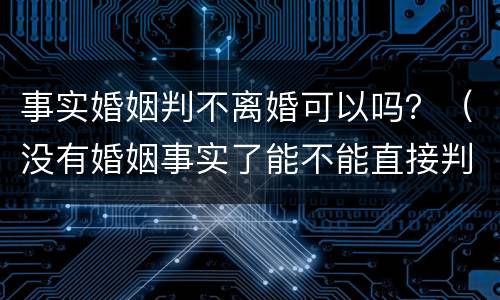 事实婚姻判不离婚可以吗？（没有婚姻事实了能不能直接判离婚）