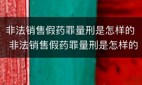 非法销售假药罪量刑是怎样的 非法销售假药罪量刑是怎样的处罚