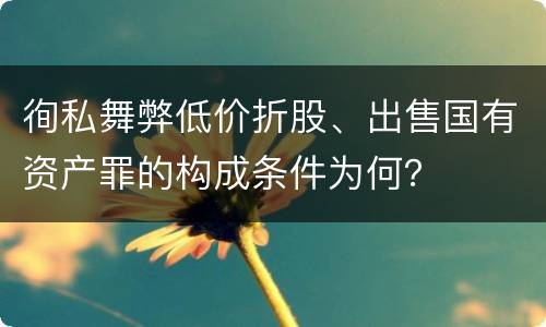 徇私舞弊低价折股、出售国有资产罪的构成条件为何？