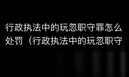 行政执法中的玩忽职守罪怎么处罚（行政执法中的玩忽职守罪怎么处罚）