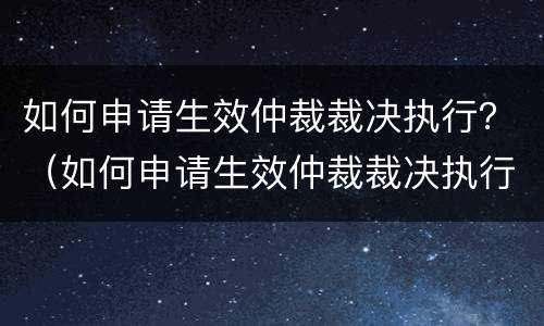 如何申请生效仲裁裁决执行？（如何申请生效仲裁裁决执行异议）