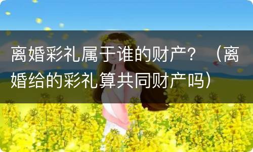 离婚彩礼属于谁的财产？（离婚给的彩礼算共同财产吗）