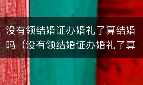 没有领结婚证办婚礼了算结婚吗（没有领结婚证办婚礼了算结婚吗）