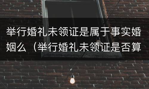 举行婚礼未领证是属于事实婚姻么（举行婚礼未领证是否算为合法夫妻）