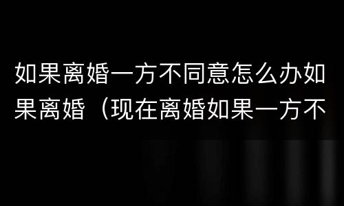 如果离婚一方不同意怎么办如果离婚（现在离婚如果一方不同意怎么办）