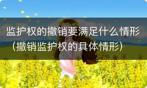 监护权的撤销要满足什么情形（撤销监护权的具体情形）