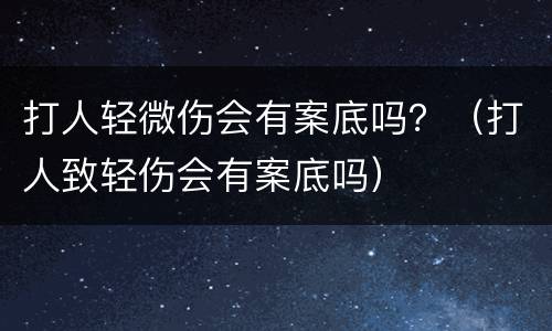 打人轻微伤会有案底吗？（打人致轻伤会有案底吗）