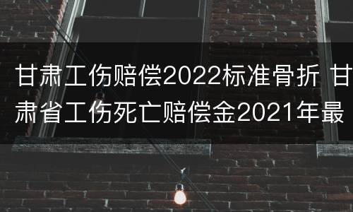 甘肃工伤赔偿2022标准骨折 甘肃省工伤死亡赔偿金2021年最新标准