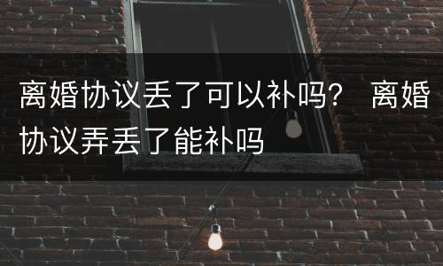 离婚协议丢了可以补吗？ 离婚协议弄丢了能补吗