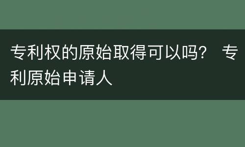 专利权的原始取得可以吗？ 专利原始申请人