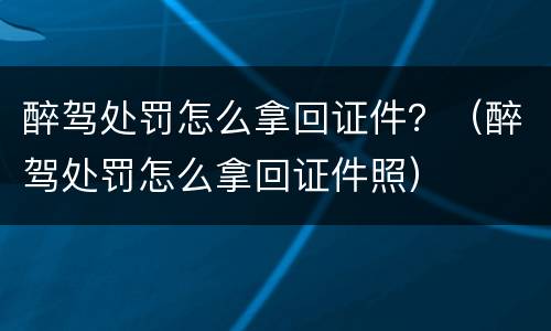 醉驾处罚怎么拿回证件？（醉驾处罚怎么拿回证件照）