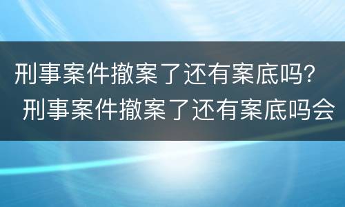刑事案件撤案了还有案底吗？ 刑事案件撤案了还有案底吗会消除吗