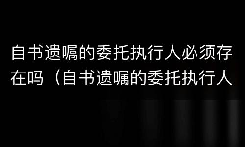 自书遗嘱的委托执行人必须存在吗（自书遗嘱的委托执行人必须存在吗法律规定）
