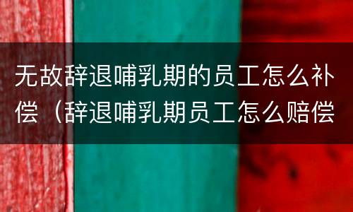 无故辞退哺乳期的员工怎么补偿（辞退哺乳期员工怎么赔偿）