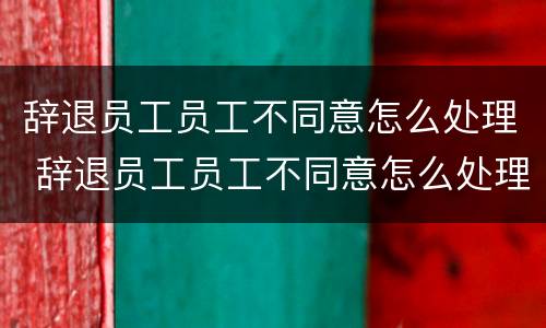 辞退员工员工不同意怎么处理 辞退员工员工不同意怎么处理合法