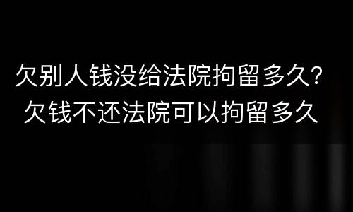 欠别人钱没给法院拘留多久？ 欠钱不还法院可以拘留多久