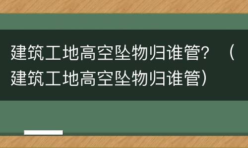 建筑工地高空坠物归谁管？（建筑工地高空坠物归谁管）