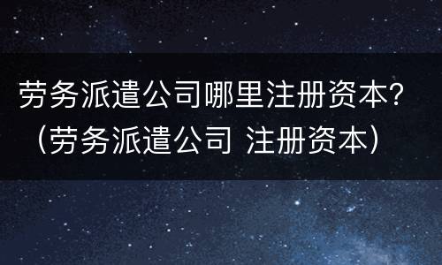 劳务派遣公司哪里注册资本？（劳务派遣公司 注册资本）