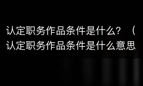 认定职务作品条件是什么？（认定职务作品条件是什么意思）