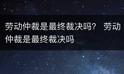 劳动仲裁是最终裁决吗？ 劳动仲裁是最终裁决吗