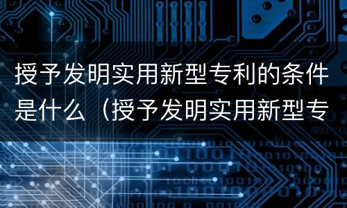 授予发明实用新型专利的条件是什么（授予发明实用新型专利的条件是什么意思）