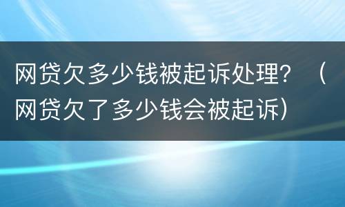 网贷欠多少钱被起诉处理？（网贷欠了多少钱会被起诉）