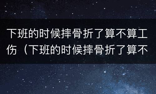 下班的时候摔骨折了算不算工伤（下班的时候摔骨折了算不算工伤保险）