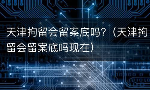 天津拘留会留案底吗?（天津拘留会留案底吗现在）
