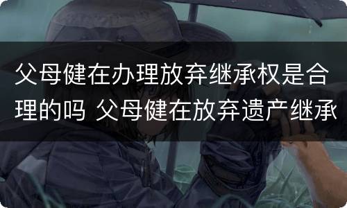 父母健在办理放弃继承权是合理的吗 父母健在放弃遗产继承怎么写