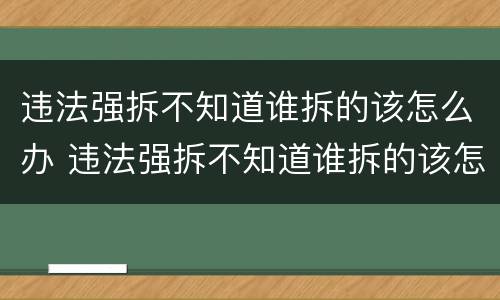 违法强拆不知道谁拆的该怎么办 违法强拆不知道谁拆的该怎么办呢