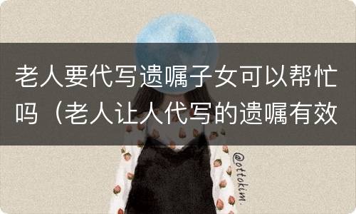老人要代写遗嘱子女可以帮忙吗（老人让人代写的遗嘱有效吗）