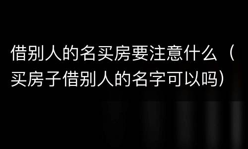 借别人的名买房要注意什么（买房子借别人的名字可以吗）