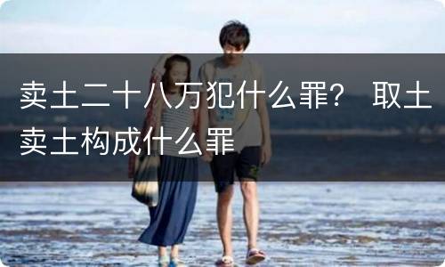 卖土二十八万犯什么罪？ 取土卖土构成什么罪