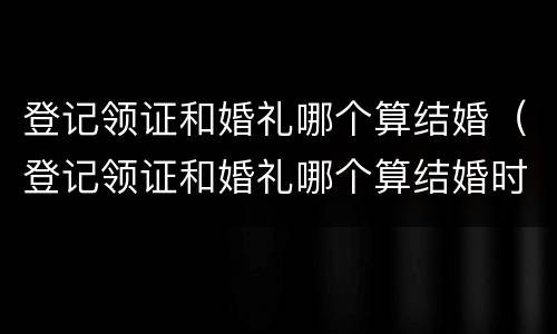 登记领证和婚礼哪个算结婚（登记领证和婚礼哪个算结婚时间）