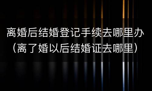 离婚后结婚登记手续去哪里办（离了婚以后结婚证去哪里）